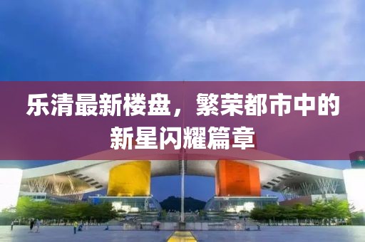 乐清最新楼盘，繁荣都市中的新星闪耀篇章