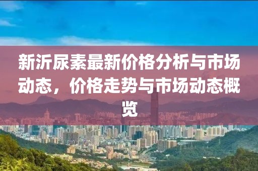新沂尿素最新价格分析与市场动态，价格走势与市场动态概览