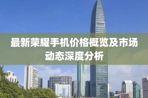 最新荣耀手机价格概览及市场动态深度分析