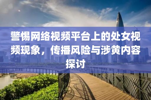警惕网络视频平台上的处女视频现象，传播风险与涉黄内容探讨