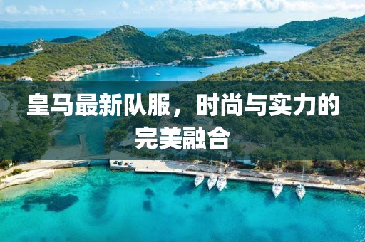 皇马最新队服，时尚与实力的完美融合