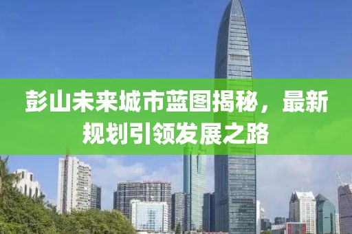 彭山未来城市蓝图揭秘，最新规划引领发展之路