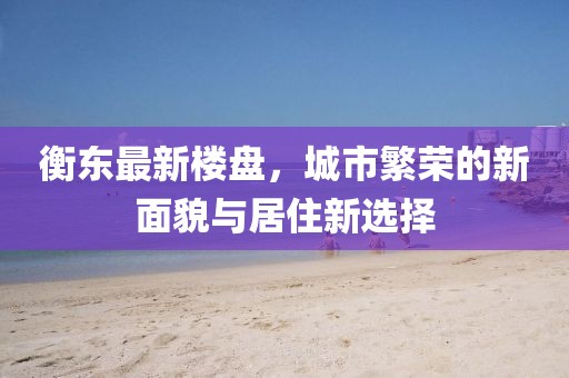 衡东最新楼盘，城市繁荣的新面貌与居住新选择