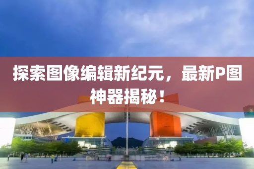 探索图像编辑新纪元，最新P图神器揭秘！
