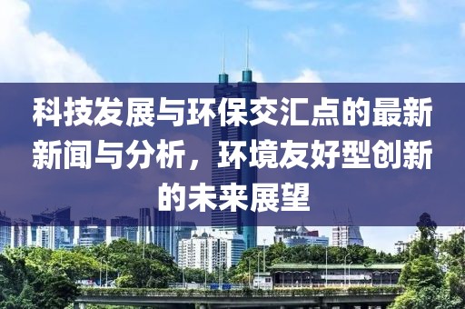 科技发展与环保交汇点的最新新闻与分析，环境友好型创新的未来展望