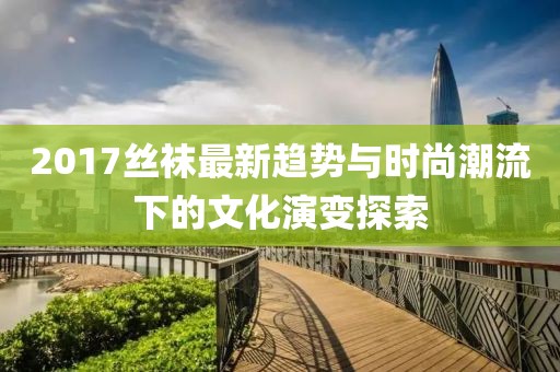 2017丝袜最新趋势与时尚潮流下的文化演变探索