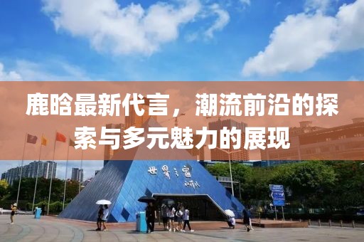 鹿晗最新代言，潮流前沿的探索与多元魅力的展现