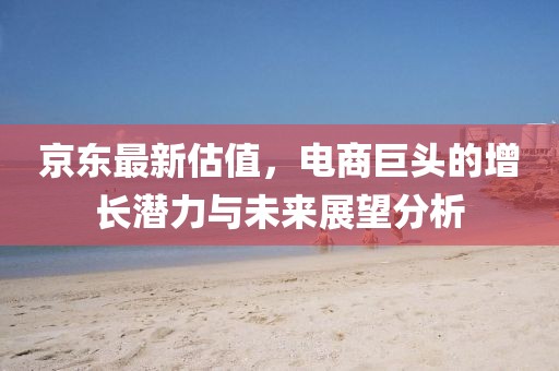 京东最新估值，电商巨头的增长潜力与未来展望分析