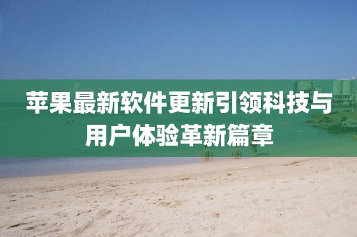苹果最新软件更新引领科技与用户体验革新篇章