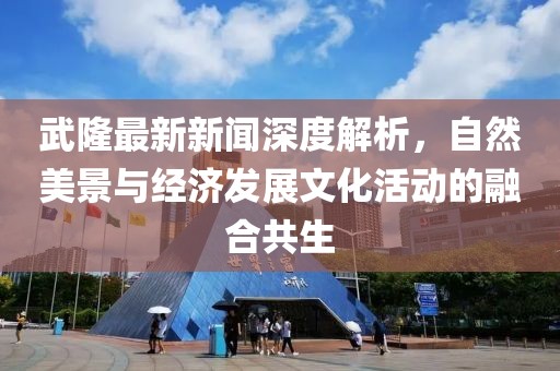 武隆最新新闻深度解析，自然美景与经济发展文化活动的融合共生