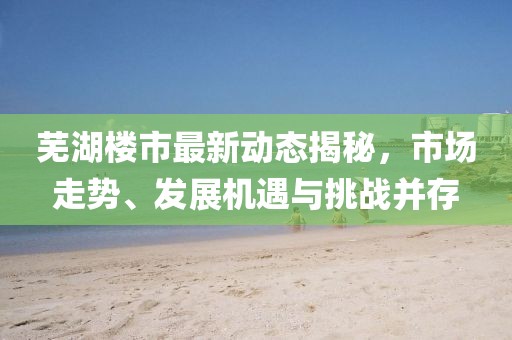 芜湖楼市最新动态揭秘，市场走势、发展机遇与挑战并存