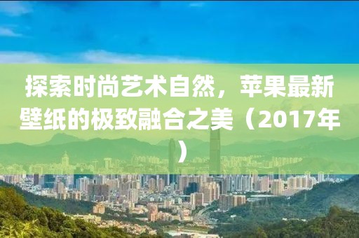探索时尚艺术自然，苹果最新壁纸的极致融合之美（2017年）