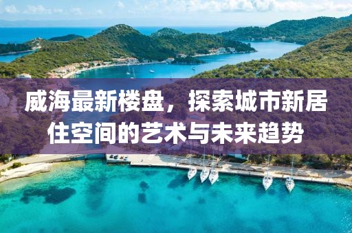 威海最新楼盘，探索城市新居住空间的艺术与未来趋势