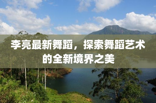 李亮最新舞蹈，探索舞蹈艺术的全新境界之美