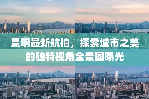 昆明最新航拍，探索城市之美的独特视角全景图曝光
