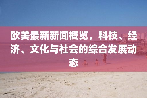 欧美最新新闻概览，科技、经济、文化与社会的综合发展动态