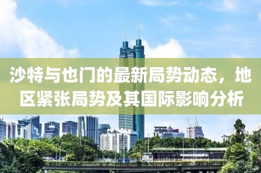 沙特与也门的最新局势动态，地区紧张局势及其国际影响分析