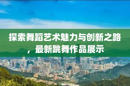 探索舞蹈艺术魅力与创新之路，最新跳舞作品展示