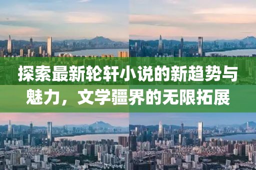 探索最新轮轩小说的新趋势与魅力，文学疆界的无限拓展
