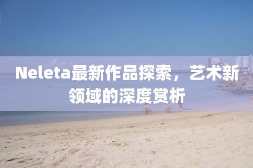 Neleta最新作品探索，艺术新领域的深度赏析