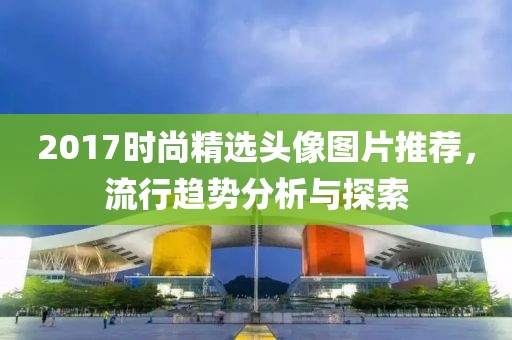 2017时尚精选头像图片推荐，流行趋势分析与探索