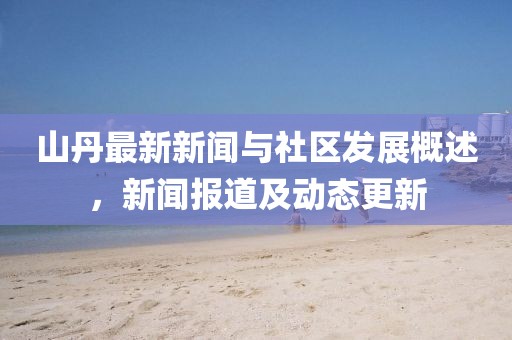 山丹最新新闻与社区发展概述，新闻报道及动态更新