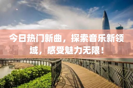 今日热门新曲，探索音乐新领域，感受魅力无限！