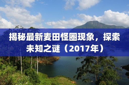 揭秘最新麦田怪圈现象，探索未知之谜（2017年）