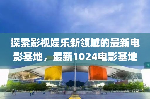 探索影视娱乐新领域的最新电影基地，最新1024电影基地
