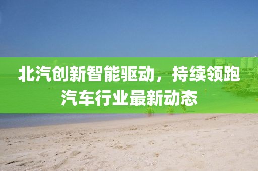 北汽创新智能驱动，持续领跑汽车行业最新动态