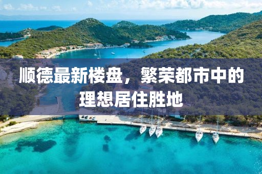 顺德最新楼盘，繁荣都市中的理想居住胜地