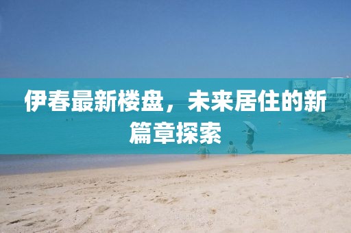 伊春最新楼盘，未来居住的新篇章探索