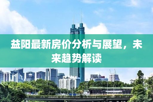 益阳最新房价分析与展望，未来趋势解读