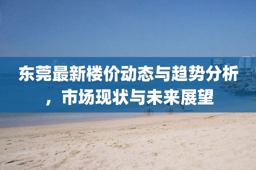 东莞最新楼价动态与趋势分析，市场现状与未来展望