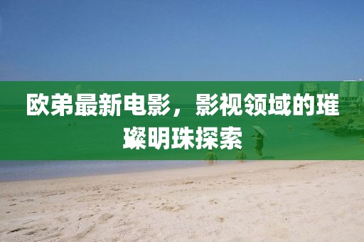 欧弟最新电影，影视领域的璀璨明珠探索