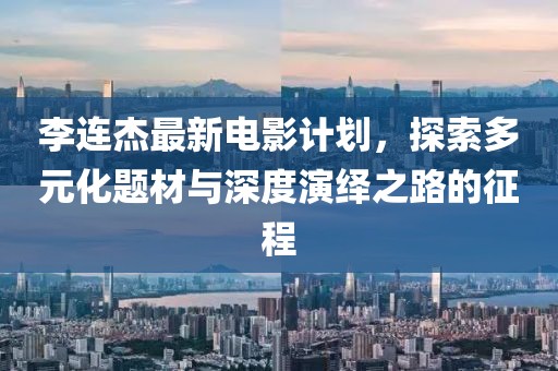 李连杰最新电影计划，探索多元化题材与深度演绎之路的征程