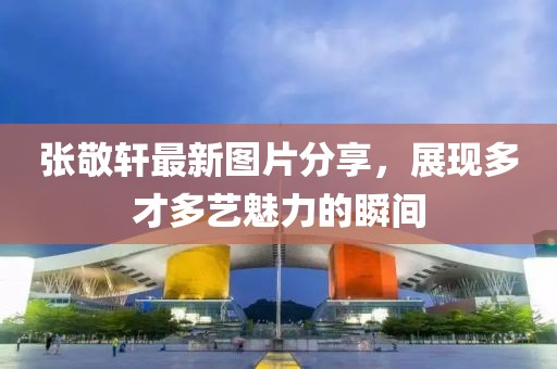 张敬轩最新图片分享，展现多才多艺魅力的瞬间