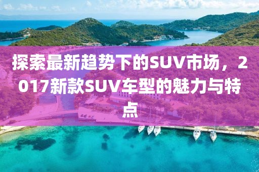 探索最新趋势下的SUV市场，2017新款SUV车型的魅力与特点
