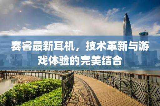 赛睿最新耳机，技术革新与游戏体验的完美结合