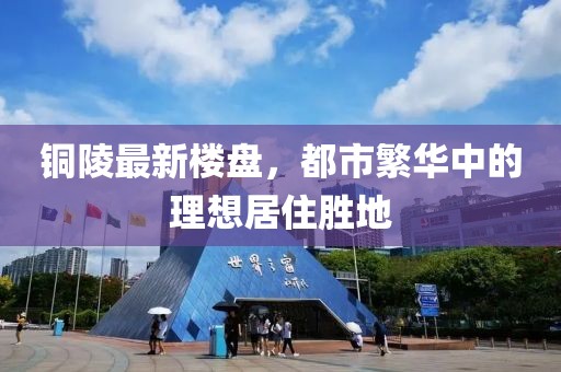 铜陵最新楼盘，都市繁华中的理想居住胜地