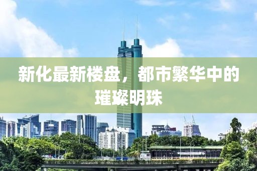 新化最新楼盘，都市繁华中的璀璨明珠