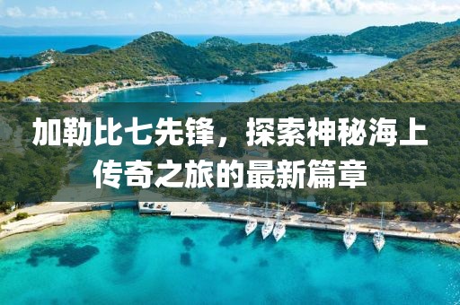 加勒比七先锋，探索神秘海上传奇之旅的最新篇章