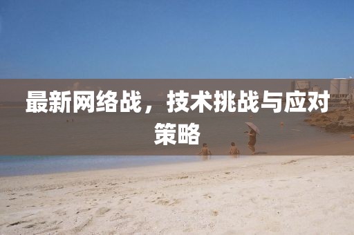 最新网络战，技术挑战与应对策略