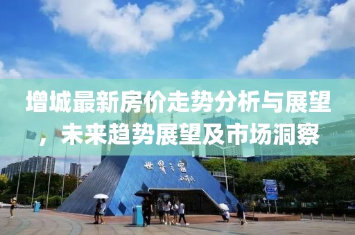 增城最新房价走势分析与展望，未来趋势展望及市场洞察