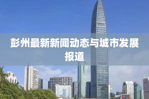 彭州最新新闻动态与城市发展报道