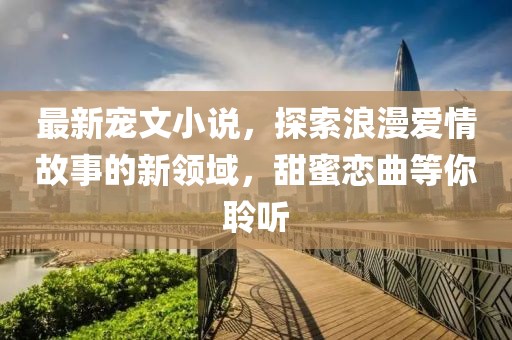 最新宠文小说，探索浪漫爱情故事的新领域，甜蜜恋曲等你聆听