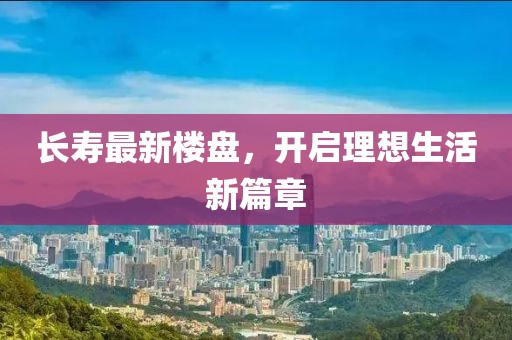 长寿最新楼盘，开启理想生活新篇章