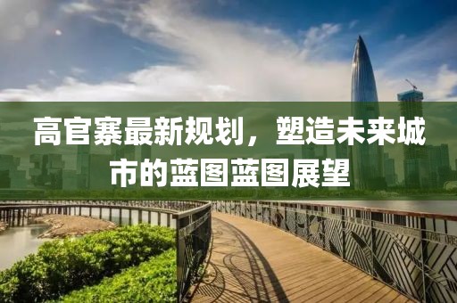 高官寨最新规划，塑造未来城市的蓝图蓝图展望