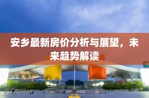 安乡最新房价分析与展望，未来趋势解读
