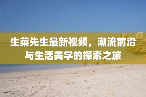 生菜先生最新视频，潮流前沿与生活美学的探索之旅